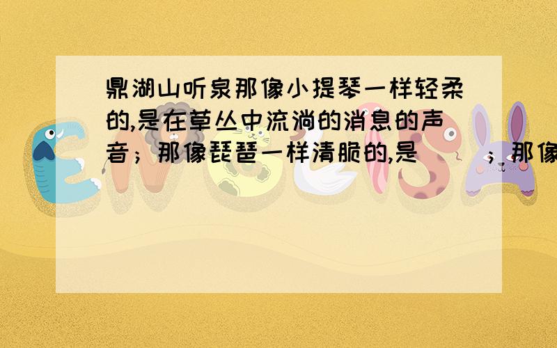 鼎湖山听泉那像小提琴一样轻柔的,是在草丛中流淌的消息的声音；那像琵琶一样清脆的,是（ ）；那像（ ),是无数道细流汇聚于空谷的声音；那像( )一样雄浑磅礴的,是飞瀑急流跌入深潭的声