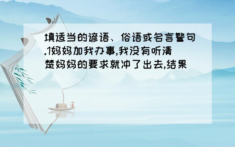 填适当的谚语、俗语或名言警句.1妈妈加我办事,我没有听清楚妈妈的要求就冲了出去,结果_______.2这事我不会做,你硬逼着做,这不是________ 3捐赠活动那天,同学们慷慨解囊,由此你想到的名言是