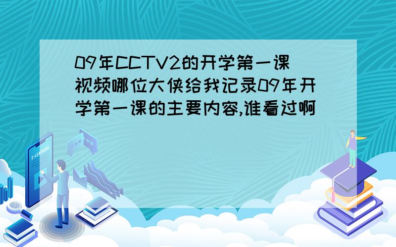 09年CCTV2的开学第一课视频哪位大侠给我记录09年开学第一课的主要内容,谁看过啊