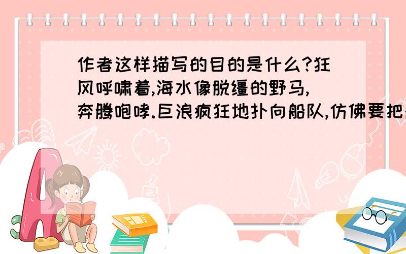 作者这样描写的目的是什么?狂风呼啸着,海水像脱缰的野马,奔腾咆哮.巨浪疯狂地扑向船队,仿佛要把船只撕裂.面对如此险境,郑和总是镇定自若,指挥船队在波峰浪谷中奋勇向前,一次次化险为