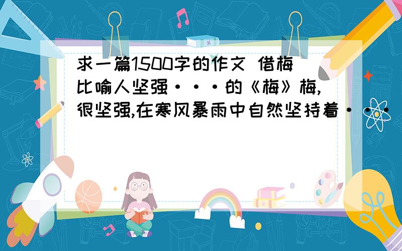 求一篇1500字的作文 借梅比喻人坚强···的《梅》梅,很坚强,在寒风暴雨中自然坚持着···