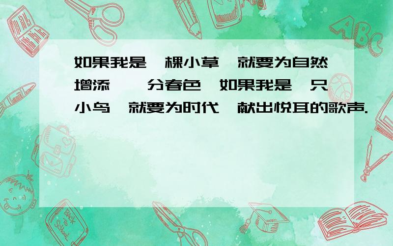 如果我是一棵小草,就要为自然增添,一分春色,如果我是一只小鸟,就要为时代,献出悦耳的歌声.