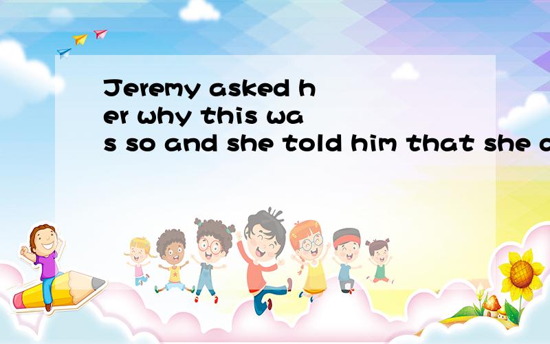 Jeremy asked her why this was so and she told him that she did not like to see so many peoplelaughing at him 请问this was so 这是什么句,及是什么语法现象,请详解