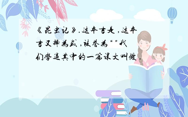 《昆虫记》.这本书是 ,这本书又择为或 ,被誉为“ ”我们学过其中的一篇课文叫做 .