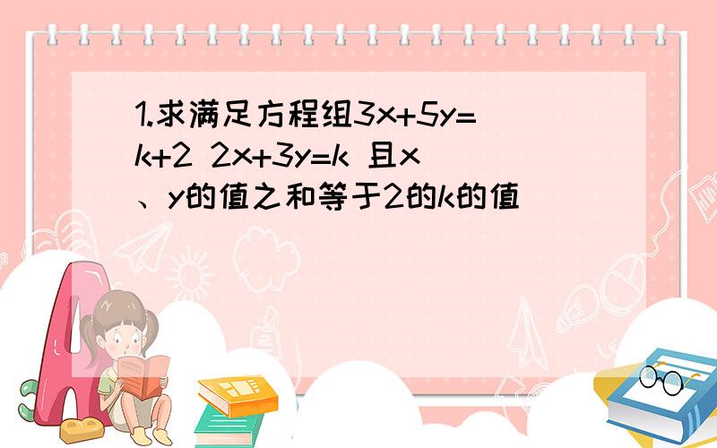 1.求满足方程组3x+5y=k+2 2x+3y=k 且x、y的值之和等于2的k的值