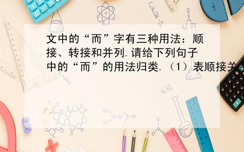 文中的“而”字有三种用法：顺接、转接和并列.请给下列句子中的“而”的用法归类.（1）表顺接关系的有：___________________________（2）表转折关系的有：___________________________（3）表并列关