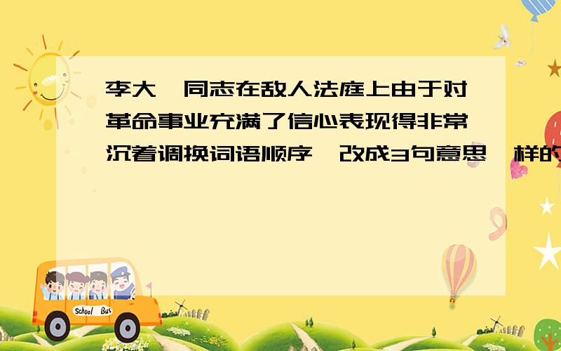 李大钊同志在敌人法庭上由于对革命事业充满了信心表现得非常沉着调换词语顺序,改成3句意思一样的句子.