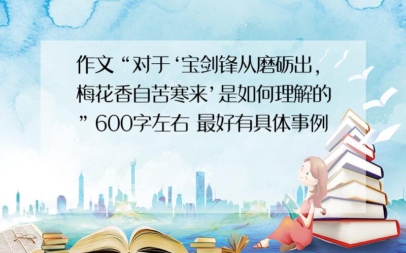 作文“对于‘宝剑锋从磨砺出,梅花香自苦寒来’是如何理解的”600字左右 最好有具体事例