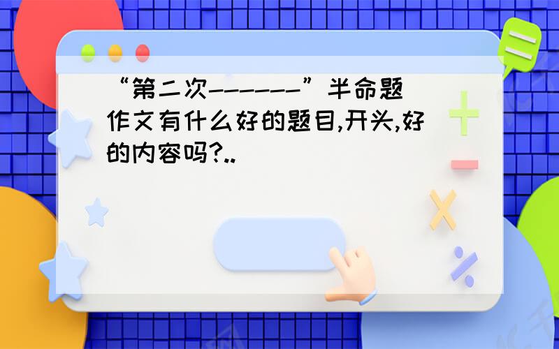 “第二次------”半命题作文有什么好的题目,开头,好的内容吗?..