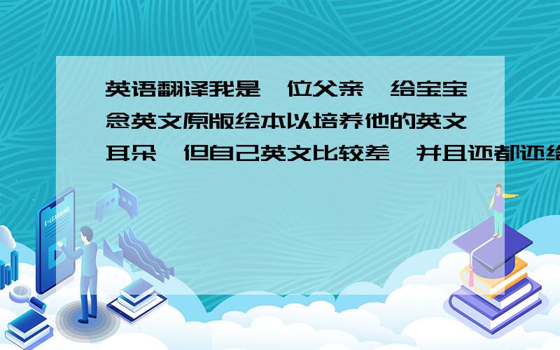 英语翻译我是一位父亲,给宝宝念英文原版绘本以培养他的英文耳朵,但自己英文比较差,并且还都还给老师了,靠百度词典来自学,但词典里翻的比较机械,要翻得生活化,中国化一些,我宝宝二周