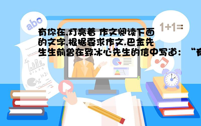 有你在,灯亮着 作文阅读下面的文字,根据要求作文.巴金先生生前曾在致冰心先生的信中写道：“有你在,灯亮着,我们不在黑暗中,我们放心了.”后来中国现代文学馆馆长舒乙先生在巴金先生