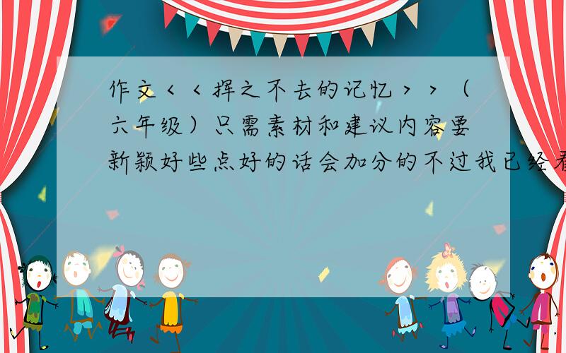 作文＜＜挥之不去的记忆＞＞（六年级）只需素材和建议内容要新颖好些点好的话会加分的不过我已经看过了,所以才问的