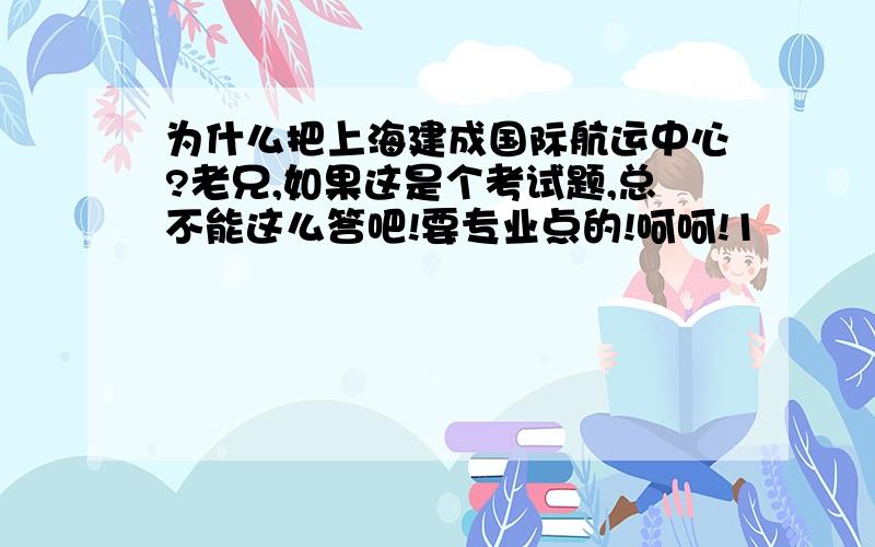 为什么把上海建成国际航运中心?老兄,如果这是个考试题,总不能这么答吧!要专业点的!呵呵!1