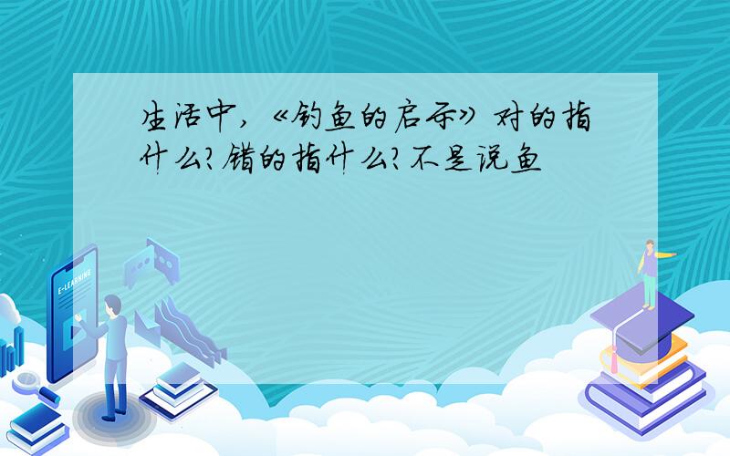 生活中,《钓鱼的启示》对的指什么?错的指什么?不是说鱼