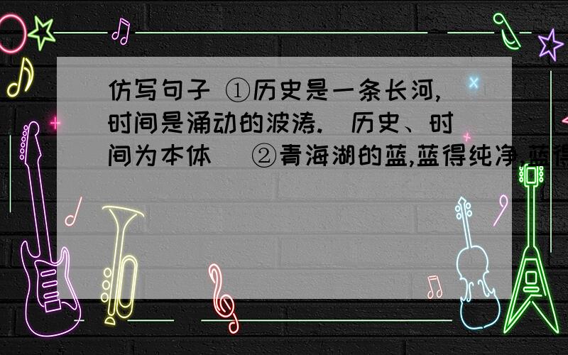 仿写句子 ①历史是一条长河,时间是涌动的波涛.（历史、时间为本体） ②青海湖的蓝,蓝得纯净,蓝得深仿写句子①历史是一条长河,时间是涌动的波涛.（历史、时间为本体）②青海湖的蓝,蓝