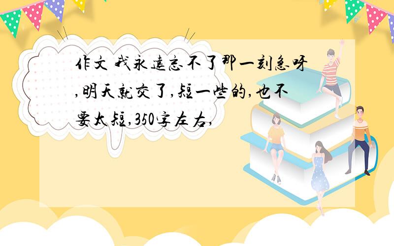 作文 我永远忘不了那一刻急呀,明天就交了,短一些的,也不要太短,350字左右,