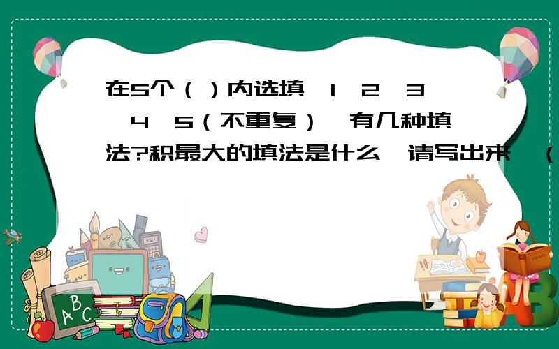 在5个（）内选填,1,2,3,4,5（不重复）,有几种填法?积最大的填法是什么,请写出来,（）（）（）X（）（）