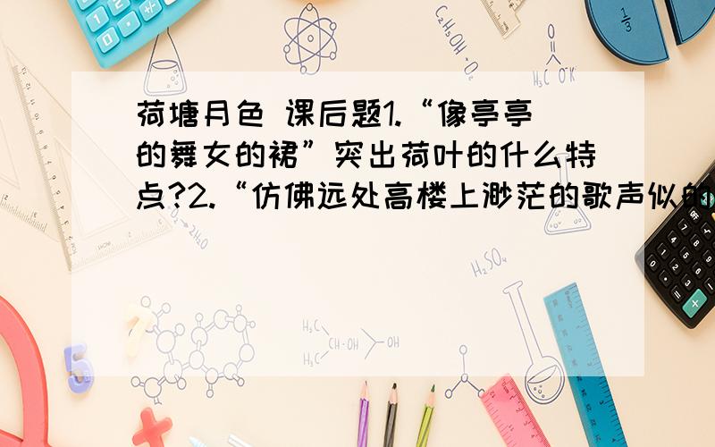 荷塘月色 课后题1.“像亭亭的舞女的裙”突出荷叶的什么特点?2.“仿佛远处高楼上渺茫的歌声似的”写出来荷香的什么特点?3.“月光如流水一般,静静的泻在这一片叶子和花上” 其中“如流