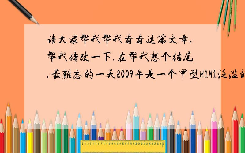 请大家帮我帮我看看这篇文章,帮我修改一下.在帮我想个结尾.最难忘的一天2009年是一个甲型H1N1泛滥的一年,而在这年我也中了“假”流感.这天,我来到医院,应为爸爸妈妈有事情,而没和我一起