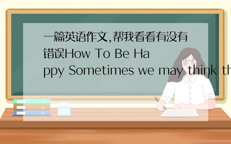 一篇英语作文,帮我看看有没有错误How To Be Happy Sometimes we may think that happiness is such a faraway thing that we can't touch it.But do you feel happy when you meet an old friend?Do you feel happy when you see someone else smile to