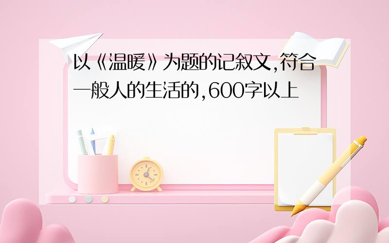 以《温暖》为题的记叙文,符合一般人的生活的,600字以上