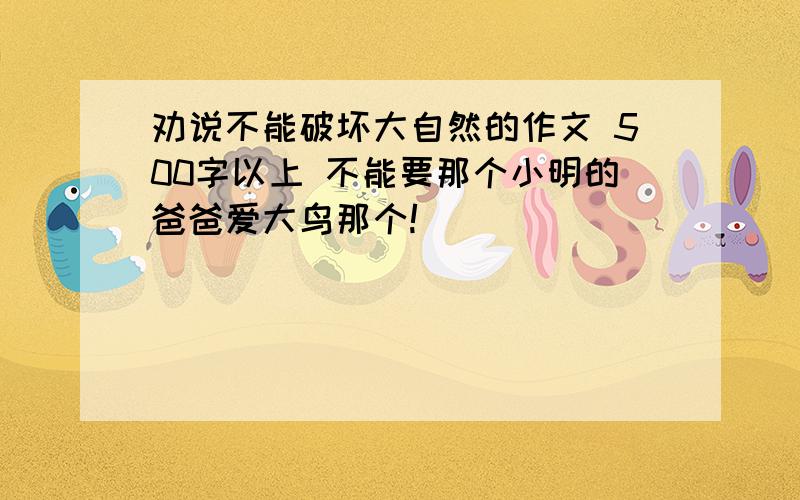 劝说不能破坏大自然的作文 500字以上 不能要那个小明的爸爸爱大鸟那个!