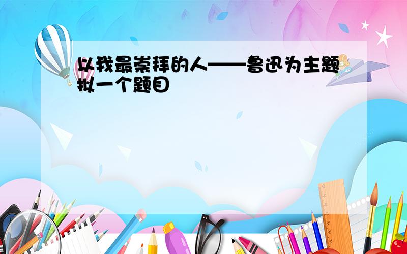 以我最崇拜的人——鲁迅为主题拟一个题目