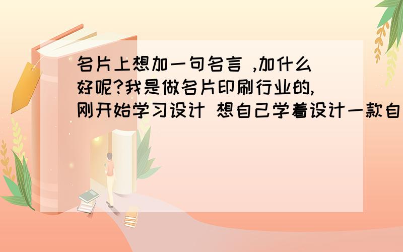 名片上想加一句名言 ,加什么好呢?我是做名片印刷行业的,刚开始学习设计 想自己学着设计一款自己的名片 .想加点名句什么的在上面好看点 .可我自个而想了半天也想不出什么好的来 .就上