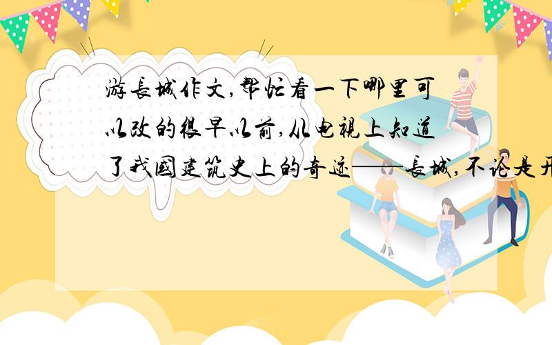 游长城作文,帮忙看一下哪里可以改的很早以前,从电视上知道了我国建筑史上的奇迹——长城,不论是开始的秦长城,后来的明长城,和一些传奇故事,都让我开始对长城产生了一种莫名的向往.来