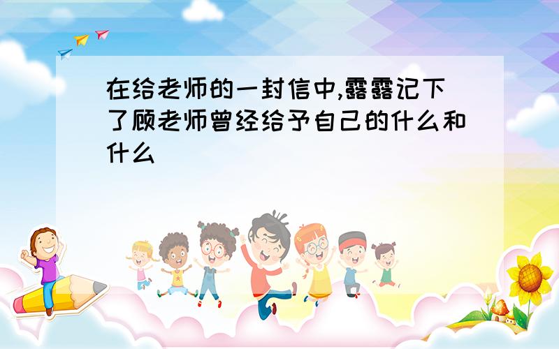 在给老师的一封信中,露露记下了顾老师曾经给予自己的什么和什么