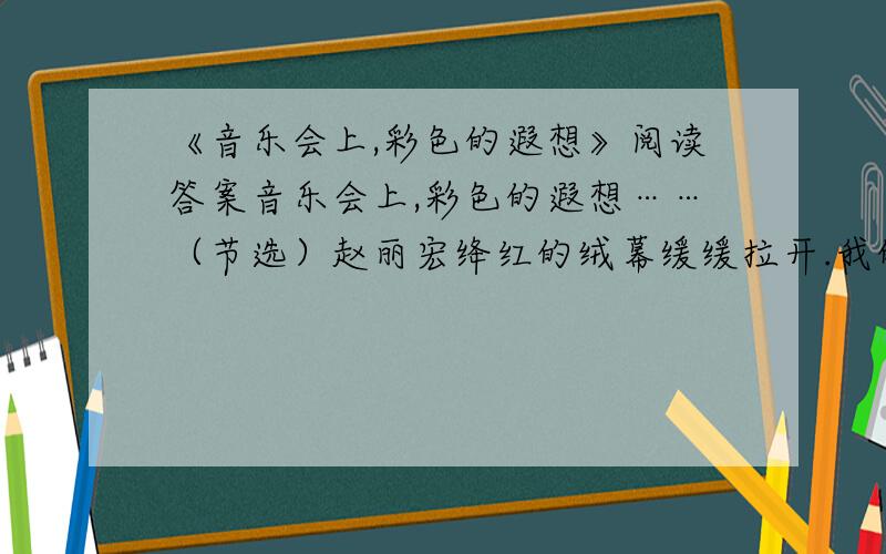 《音乐会上,彩色的遐想》阅读答案音乐会上,彩色的遐想……（节选）赵丽宏绛红的绒幕缓缓拉开.我的歌,和音乐一同起飞……听贝多芬《命运交响曲》两个声音,交织、碰撞、搏斗在空旷的