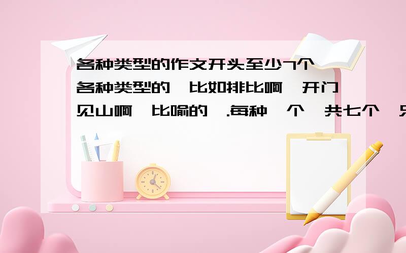 各种类型的作文开头至少7个,各种类型的,比如排比啊,开门见山啊,比喻的,.每种一个,共七个,只要能写满一面纸就行了!`