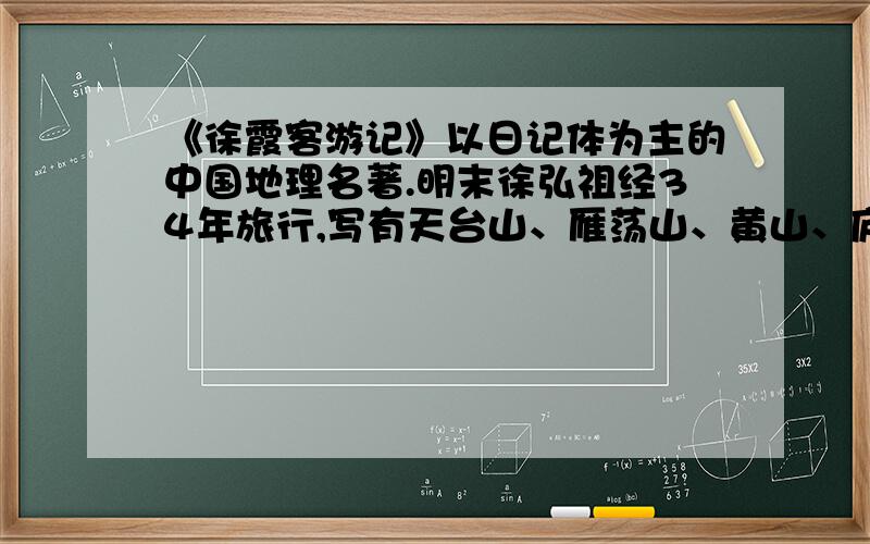 《徐霞客游记》以日记体为主的中国地理名著.明末徐弘祖经34年旅行,写有天台山、雁荡山、黄山、庐山等名山游记17篇和《浙游日记》、《江右游日记》、《楚游日记》、《粤西游日记》、