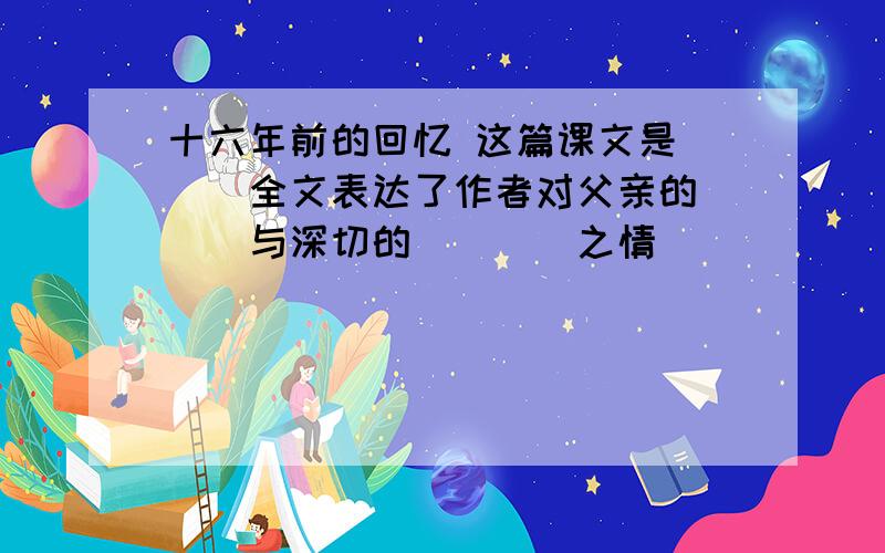 十六年前的回忆 这篇课文是___全文表达了作者对父亲的___与深切的____之情