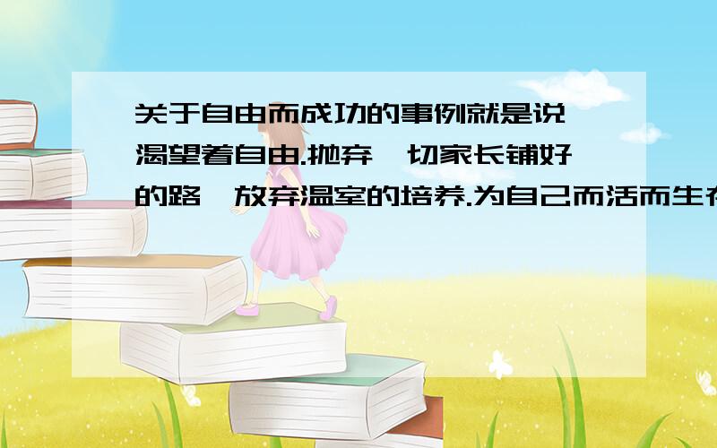 关于自由而成功的事例就是说 渴望着自由.抛弃一切家长铺好的路,放弃温室的培养.为自己而活而生存而成功的事例.是名人的最好!