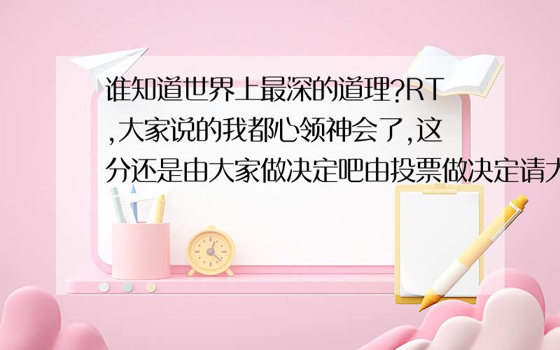 谁知道世界上最深的道理?RT,大家说的我都心领神会了,这分还是由大家做决定吧由投票做决定请大家继续作答