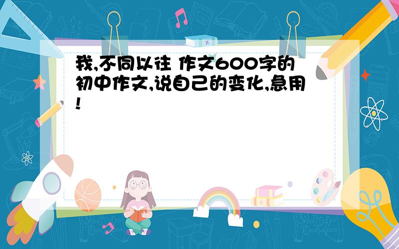 我,不同以往 作文600字的初中作文,说自己的变化,急用!