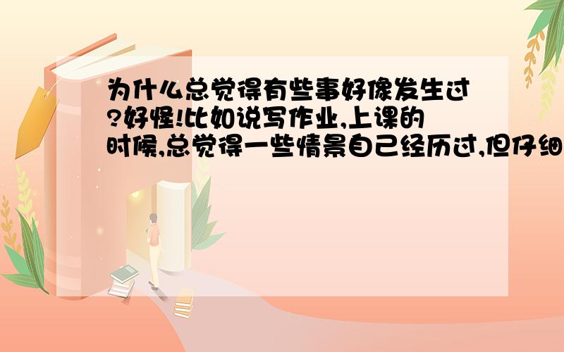 为什么总觉得有些事好像发生过?好怪!比如说写作业,上课的时候,总觉得一些情景自己经历过,但仔细一想,好像是做梦,或者,根本就没发生!身边也有很多人有同感～感觉怪怪的,但又有些神奇～