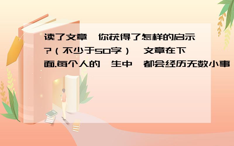 读了文章,你获得了怎样的启示?（不少于50字）,文章在下面.每个人的一生中,都会经历无数小事,这些小事往往从我们身边擦肩而过,飘然而去.然而,有些小事却会影响人的一生.贝聿铭小时候看