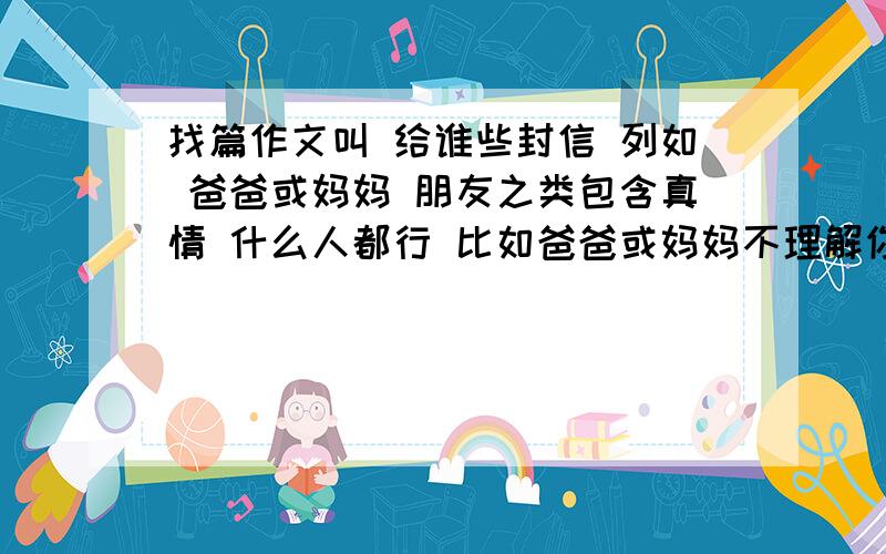 找篇作文叫 给谁些封信 列如 爸爸或妈妈 朋友之类包含真情 什么人都行 比如爸爸或妈妈不理解你 你想对他们说什么话 最好些朋友额｀｀｀｀