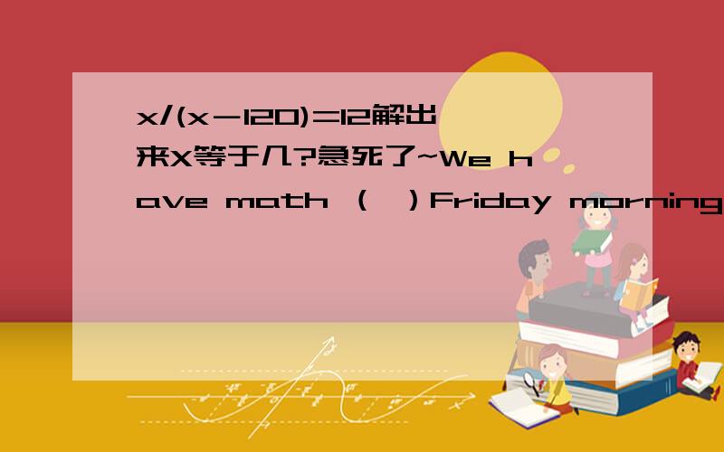 x/(x－120)=12解出来X等于几?急死了~We have math （ ）Friday morning.A.on B.in