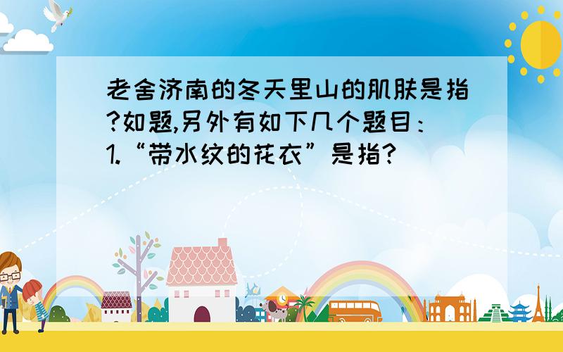 老舍济南的冬天里山的肌肤是指?如题,另外有如下几个题目：1.“带水纹的花衣”是指?