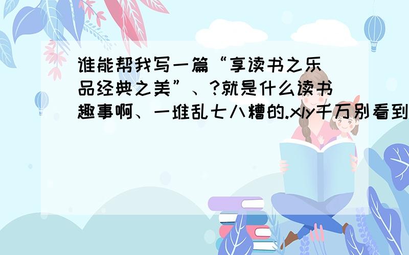 谁能帮我写一篇“享读书之乐 品经典之美”、?就是什么读书趣事啊、一堆乱七八糟的.xly千万别看到啊!