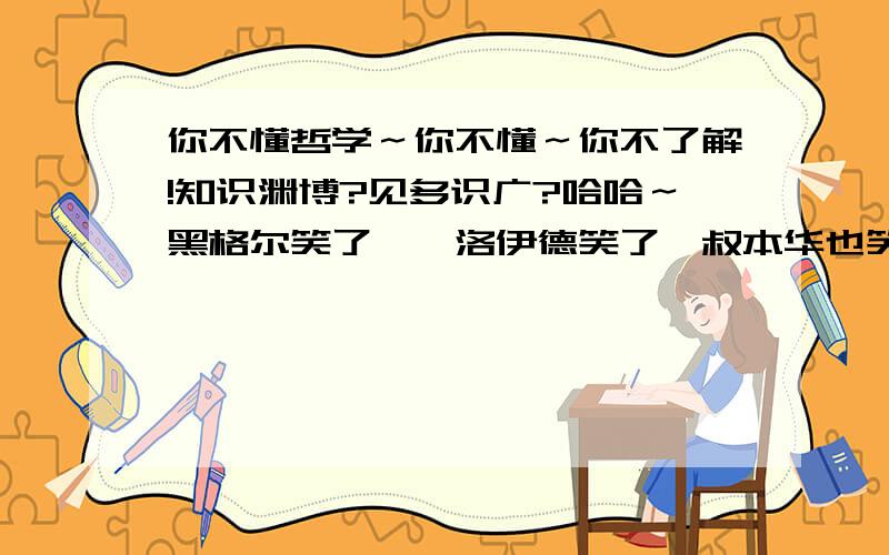 你不懂哲学～你不懂～你不了解!知识渊博?见多识广?哈哈～黑格尔笑了,弗洛伊德笑了,叔本华也笑了～呵呵.哈哈～不是类！刚才有个人提问要用词语形容一下哲学家，有个人用这两个词组形