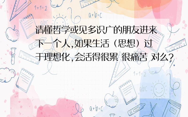 请懂哲学或见多识广的朋友进来下一个人,如果生活（思想）过于理想化,会活得很累 很痛苦 对么?