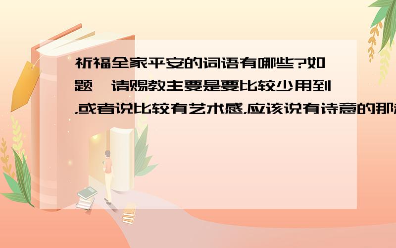 祈福全家平安的词语有哪些?如题,请赐教主要是要比较少用到，或者说比较有艺术感，应该说有诗意的那种，