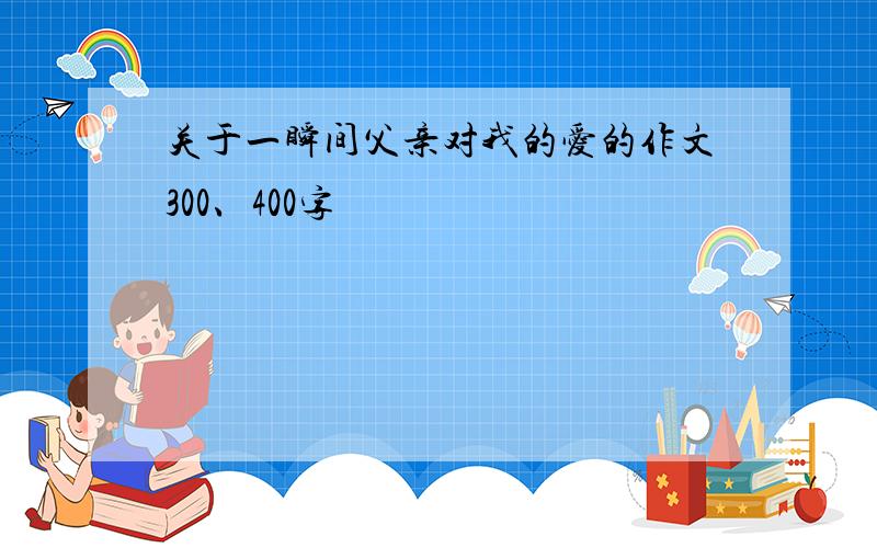 关于一瞬间父亲对我的爱的作文300、400字