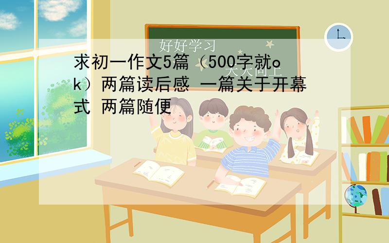 求初一作文5篇（500字就ok）两篇读后感 一篇关于开幕式 两篇随便