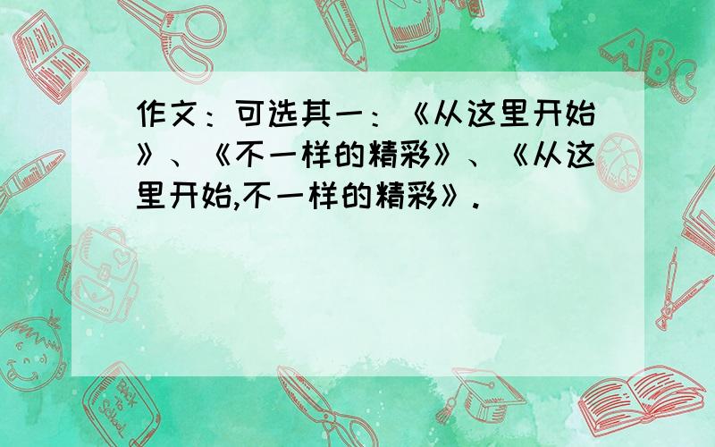 作文：可选其一：《从这里开始》、《不一样的精彩》、《从这里开始,不一样的精彩》.