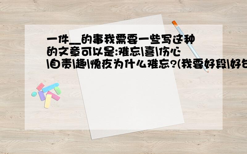 一件__的事我需要一些写这种的文章可以是:难忘\喜\伤心\自责\趣\愧疚为什么难忘?(我要好段\好句)我要在5分钟之内,要正确答案,反正,谁快,我就给谁最佳答案!